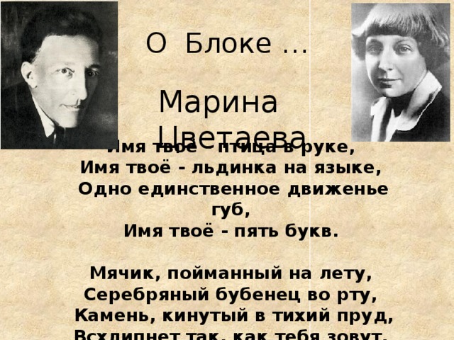 О Блоке … Марина Цветаева Имя твоё - птица в руке, Имя твоё - льдинка на языке, Одно единственное движенье губ, Имя твоё - пять букв.  Мячик, пойманный на лету, Серебряный бубенец во рту, Камень, кинутый в тихий пруд, Всхлипнет так, как тебя зовут. 