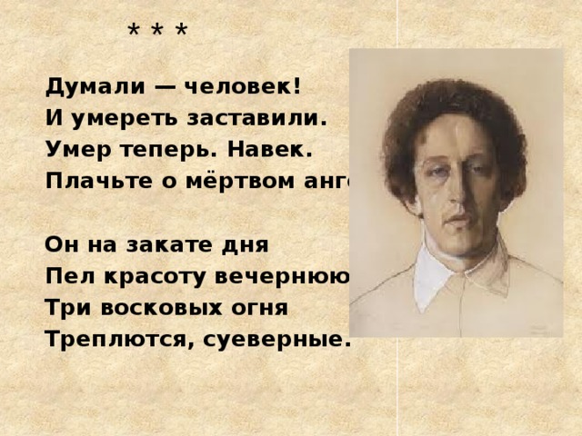 * * * Думали — человек! И умереть заставили. Умер теперь. Навек. Плачьте о мёртвом ангеле!  Он на закате дня Пел красоту вечернюю. Три восковых огня Треплются, суеверные.  