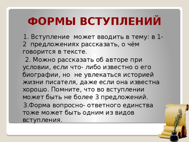 Формы вступлений  1. Вступление может вводить в тему: в 1-2 предложениях рассказать, о чём говорится в тексте.  2. Можно рассказать об авторе при условии, если что- либо известно о его биографии, но не увлекаться историей жизни писателя, даже если она известна хорошо. Помните, что во вступлении может быть не более 3 предложений.  3.Форма вопросно- ответного единства тоже может быть одним из видов вступления.   