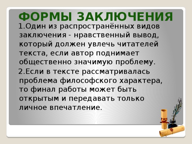 Формы заключения  1.Один из распространённых видов заключения - нравственный вывод, который должен увлечь читателей текста, если автор поднимает общественно значимую проблему.  2.Если в тексте рассматривалась проблема философского характера, то финал работы может быть открытым и передавать только личное впечатление.    