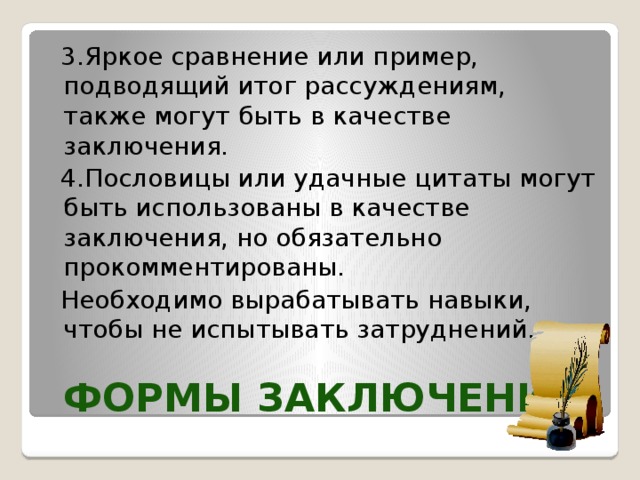  3.Яркое сравнение или пример, подводящий итог рассуждениям, также могут быть в качестве заключения.  4.Пословицы или удачные цитаты могут быть использованы в качестве заключения, но обязательно прокомментированы.  Необходимо вырабатывать навыки, чтобы не испытывать затруднений. Формы заключения  