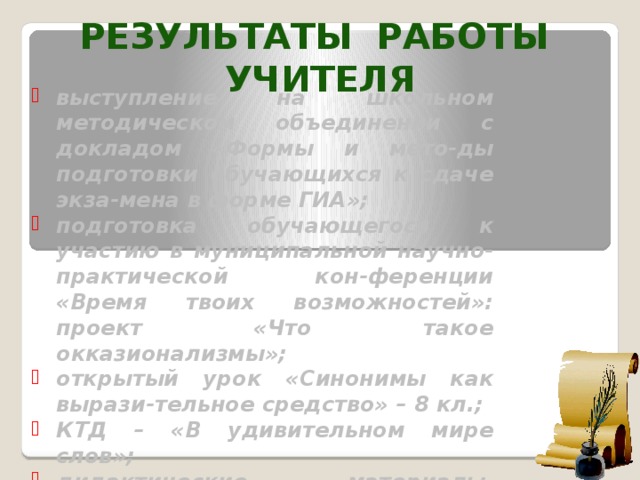 РЕЗУЛЬТАТЫ РАБОТЫ УЧИТЕЛЯ выступление на школьном методическом объединении с докладом «Формы и мето-ды подготовки обучающихся к сдаче экза-мена в форме ГИА»; подготовка обучающегося к участию в муниципальной научно-практической кон-ференции «Время твоих возможностей»: проект «Что такое окказионализмы»; открытый урок «Синонимы как вырази-тельное средство» – 8 кл.; КТД – «В удивительном мире слов»; дидактические материалы, разработан-ные учителем.  