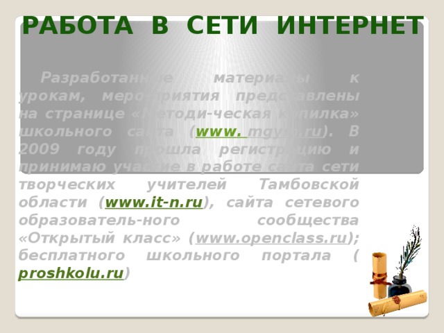 РАБОТА В СЕТИ ИНТЕРНЕТ Разработанные материалы к урокам, меро-приятия представлены на странице «Методи-ческая копилка» школьного сайта ( www . mgym.ru ). В 2009 году прошла регистрацию и принимаю участие в работе сайта сети творческих учителей Тамбовской области ( www.it-n.ru ), сайта сетевого образователь-ного сообщества «Открытый класс» ( www.openclass.ru ); бесплатного школьного портала ( proshkolu.ru )  