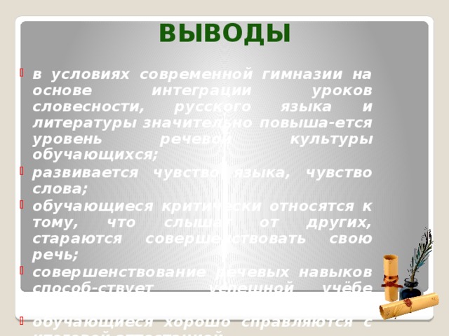 Выводы в условиях современной гимназии на основе интеграции уроков словесности, русского языка и литературы значительно повыша-ется уровень речевой культуры обучающихся; развивается чувство языка, чувство слова; обучающиеся критически относятся к тому, что слышат от других, стараются совершенствовать свою речь; совершенствование речевых навыков способ-ствует успешной учёбе школьников по другим предметам; обучающиеся хорошо справляются с итоговой аттестацией.  