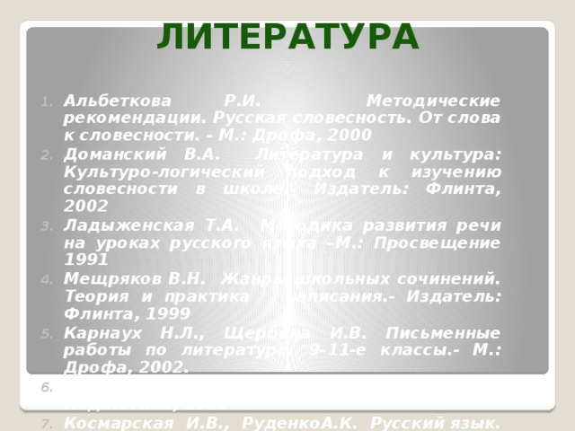 Литература Альбеткова Р.И. Методические рекомендации. Русская словесность. От слова к словесности. - М.: Дрофа, 2000 Доманский В.А. Литература и культура: Культуро-логический подход к изучению словесности в школе.- Издатель: Флинта, 2002 Ладыженская Т.А. Методика развития речи на уроках русского языка –М.: Просвещение 1991 Мещряков В.Н. Жанры школьных сочинений. Теория и практика написания.- Издатель: Флинта, 1999 Карнаух Н.Л., Щербина И.В. Письменные работы по литературе. 9–11-е классы.- М.: Дрофа, 2002. Соловейчик С.П. Учение с увлечением.- М: Педагогика, 1982 Космарская И.В., РуденкоА.К. Русский язык. Тесты и задания по культуре речи. - М., 2001.   