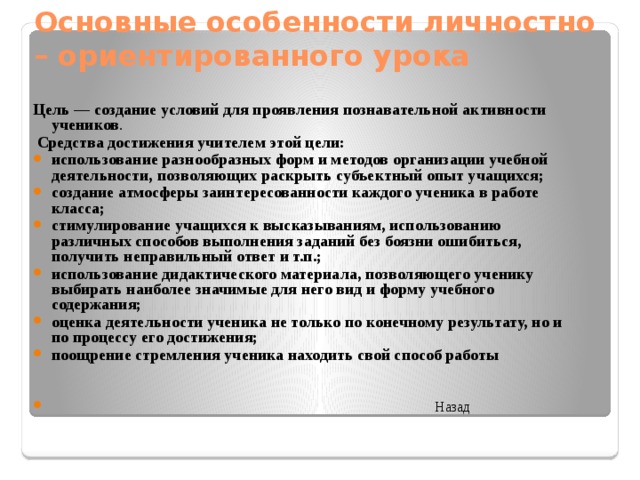 Основные особенности личностно – ориентированного урока Цель — создание условий для проявления познавательной активности учеников .  Средства достижения учителем этой цели: использование разнообразных форм и методов организации учебной деятельности, позволяющих раскрыть субъектный опыт учащихся; создание атмосферы заинтересованности каждого ученика в работе класса; стимулирование учащихся к высказываниям, использованию различных способов выполнения заданий без боязни ошибиться, получить неправильный ответ и т.п.; использование дидактического материала, позволяющего ученику выбирать наиболее значимые для него вид и форму учебного содержания; оценка деятельности ученика не только по конечному результату, но и по процессу его достижения; поощрение стремления ученика находить свой способ работы  Назад    