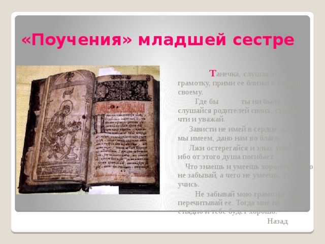 «Поучения» младшей сестре   Т анечка, слушая эту грамотку, прими ее близко к сердцу своему.  Где бы ты ни была, всегда слушайся родителей своих, старших чти и уважай.  Зависти не имей в сердце: все, что мы имеем, дано нам во благо.  Лжи остерегайся и злых умыслов, ибо от этого душа погибает.  Что знаешь и умеешь хорошего, того не забывай, а чего не умеешь, тому учись.  Не забывай мою грамотку, чаще перечитывай ее. Тогда мне не будет стыдно и тебе будет хорошо.  Назад  