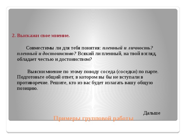 2. Выскажи свое мнение.  Совместимы ли для тебя понятия: пленный и личность? пленный и  достоинство? Всякий ли пленный, на твой взгляд, обладает честью и достоинством?  Выясни мнение по этому поводу соседа (соседки) по парте. Подготовьте общий ответ, в котором вы бы не вступали в противоречие. Решите, кто из вас будет излагать вашу общую позицию.  Дальше Примеры групповой работы  