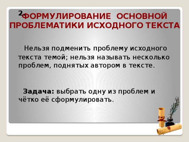   2.     Нельзя подменить проблему исходного  текста темой; нельзя называть несколько проблем, поднятых автором в тексте.    Задача: выбрать одну из проблем и чётко её сформулировать.  Формулирование основной проблематики исходного текста  