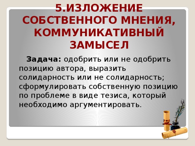 5.Изложение собственного мнения, коммуникативный замысел  Задача: одобрить или не одобрить позицию автора, выразить солидарность или не солидарность; сформулировать собственную позицию по проблеме в виде тезиса, который необходимо аргументировать.  