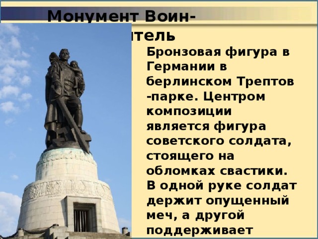 Монумент Воин-освободитель Бронзовая фигура в Германии в берлинском Трептов -парке. Центром композиции является фигура советского солдата, стоящего на обломках свастики. В одной руке солдат держит опущенный меч, а другой поддерживает спасённую им немецкую девочку. 