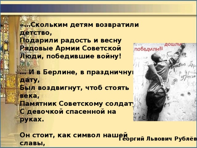 «…Скольким детям возвратили детство, Подарили радость и весну Рядовые Армии Советской Люди, победившие войну!  … И в Берлине, в праздничную дату, Был воздвигнут, чтоб стоять века, Памятник Советскому солдату С девочкой спасенной на руках.  Он стоит, как символ нашей славы, Как маяк, светящийся во мгле. Это он, солдат моей державы, Охраняет мир на всей земле.» Георгий Львович Рублёв 