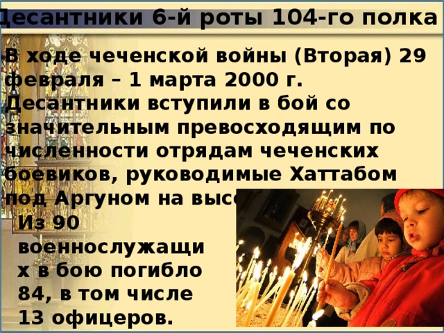 Десантники 6-й роты 104-го полка В ходе чеченской войны (Вторая) 29 февраля – 1 марта 2000 г. Десантники вступили в бой со значительным превосходящим по численности отрядам чеченских боевиков, руководимые Хаттабом под Аргуном на высоте 776 метров. Из 90 военнослужащих в бою погибло 84, в том числе 13 офицеров. 
