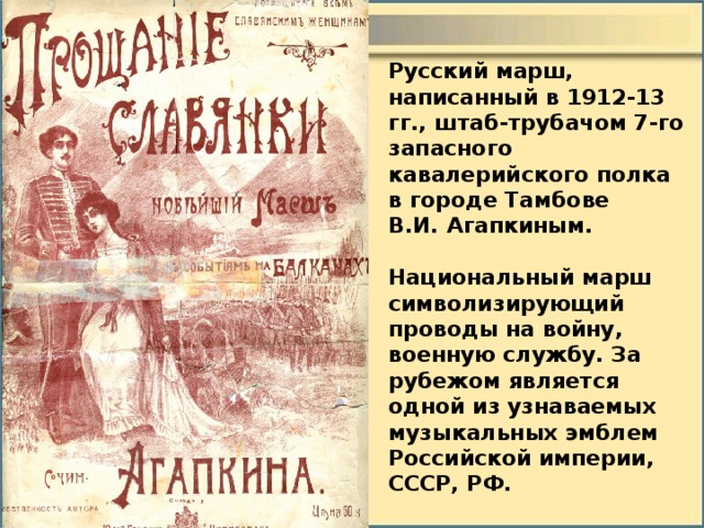 Русский марш, написанный в 1912-13 гг., штаб-трубачом 7-го запасного кавалерийского полка в городе Тамбове В.И. Агапкиным.  Национальный марш символизирующий проводы на войну, военную службу. За рубежом является одной из узнаваемых музыкальных эмблем Российской империи, СССР, РФ. 