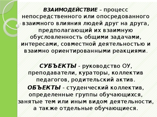             ВЗАИМОДЕЙСТВИЕ – процесс непосредственного или опосредованного взаимного влияния людей друг на друга, предполагающий их взаимную обусловленность общими задачами, интересами, совместной деятельностью и взаимно ориентированными реакциями . СУБЪЕКТЫ - руководство ОУ, преподаватели, кураторы, коллектив педагогов, родительский актив. ОБЪЕКТЫ - студенческий коллектив, определенные группы обучающихся, занятые тем или иным видом деятельности, а также отдельные обучающиеся. 