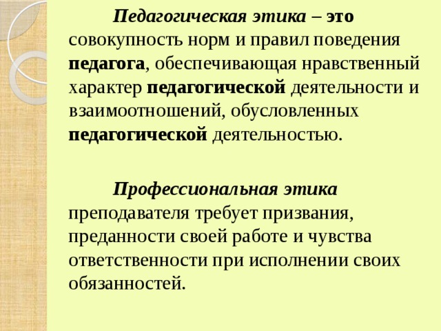    Педагогическая этика – это совокупность норм и правил поведения педагога , обеспечивающая нравственный характер педагогической деятельности и взаимоотношений, обусловленных педагогической деятельностью.    Профессиональная этика преподавателя требует призвания, преданности своей работе и чувства ответственности при исполнении своих обязанностей. 