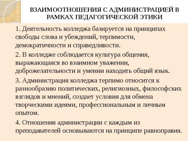 ВЗАИМООТНОШЕНИЯ С АДМИНИСТРАЦИЕЙ В РАМКАХ ПЕДАГОГИЧЕСКОЙ ЭТИКИ 1. Деятельность колледжа базируется на принципах свободы слова и убеждений, терпимости, демократичности и справедливости. 2. В колледже соблюдается культура общения, выражающаяся во взаимном уважении, доброжелательности и умении находить общий язык. 3. Администрация колледжа терпимо относится к разнообразию политических, религиозных, философских взглядов и мнений, создает условия для обмена творческими идеями, профессиональным и личным опытом. 4. Отношения администрации с каждым из преподавателей основываются на принципе равноправия. 