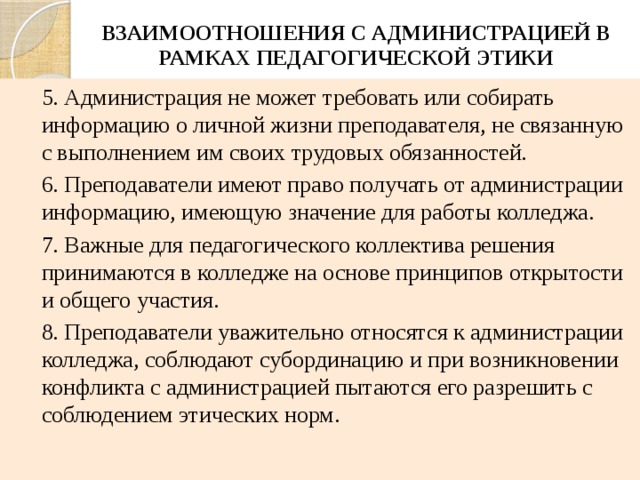 ВЗАИМООТНОШЕНИЯ С АДМИНИСТРАЦИЕЙ В РАМКАХ ПЕДАГОГИЧЕСКОЙ ЭТИКИ 5. Администрация не может требовать или собирать информацию о личной жизни преподавателя, не связанную с выполнением им своих трудовых обязанностей. 6. Преподаватели имеют право получать от администрации информацию, имеющую значение для работы колледжа. 7. Важные для педагогического коллектива решения принимаются в колледже на основе принципов открытости и общего участия. 8. Преподаватели уважительно относятся к администрации колледжа, соблюдают субординацию и при возникновении конфликта с администрацией пытаются его разрешить с соблюдением этических норм. 