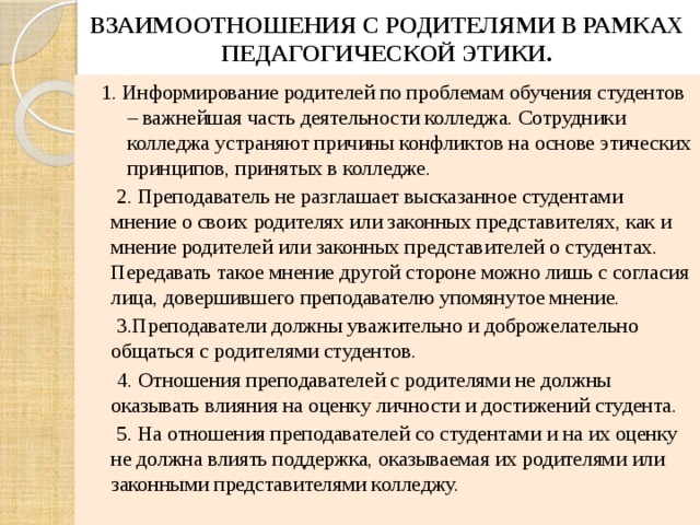 ВЗАИМООТНОШЕНИЯ С РОДИТЕЛЯМИ В РАМКАХ ПЕДАГОГИЧЕСКОЙ ЭТИКИ. 1. Информирование родителей по проблемам обучения студентов – важнейшая часть деятельности колледжа. Сотрудники колледжа устраняют причины конфликтов на основе этических принципов, принятых в колледже.  2. Преподаватель не разглашает высказанное студентами мнение о своих родителях или законных представителях, как и мнение родителей или законных представителей о студентах. Передавать такое мнение другой стороне можно лишь с согласия лица, довершившего преподавателю упомянутое мнение.  3.Преподаватели должны уважительно и доброжелательно общаться с родителями студентов.  4. Отношения преподавателей с родителями не должны оказывать влияния на оценку личности и достижений студента.  5. На отношения преподавателей со студентами и на их оценку не должна влиять поддержка, оказываемая их родителями или законными представителями колледжу. 