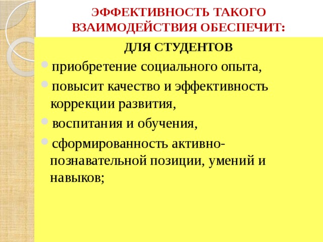 ЭФФЕКТИВНОСТЬ ТАКОГО ВЗАИМОДЕЙСТВИЯ ОБЕСПЕЧИТ: ДЛЯ СТУДЕНТОВ  приобретение социального опыта, повысит качество и эффективность коррекции развития, воспитания и обучения, сформированность активно-познавательной позиции, умений и навыков; 