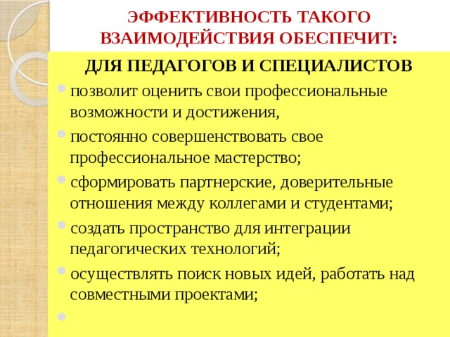 ЭФФЕКТИВНОСТЬ ТАКОГО ВЗАИМОДЕЙСТВИЯ ОБЕСПЕЧИТ: ДЛЯ ПЕДАГОГОВ И СПЕЦИАЛИСТОВ  позволит оценить свои профессиональные возможности и достижения, постоянно совершенствовать свое профессиональное мастерство; сформировать партнерские, доверительные отношения между коллегами и студентами; создать пространство для интеграции педагогических технологий; осуществлять поиск новых идей, работать над совместными проектами;   