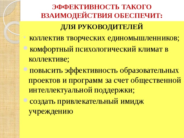 ЭФФЕКТИВНОСТЬ ТАКОГО ВЗАИМОДЕЙСТВИЯ ОБЕСПЕЧИТ: ДЛЯ РУКОВОДИТЕЛЕЙ  коллектив творческих единомышленников; комфортный психологический климат в коллективе; повысить эффективность образовательных проектов и программ за счет общественной интеллектуальной поддержки; создать привлекательный имидж учреждению 