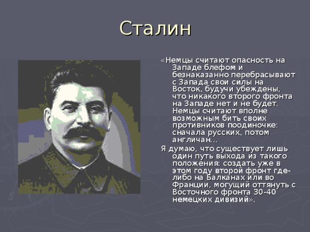 «Немцы считают опасность на Западе блефом и безнаказанно перебрасывают с Запада свои силы на Восток, будучи убеждены, что никакого второго фронта на Западе нет и не будет. Немцы считают вполне возможным бить своих противников поодиночке: сначала русских, потом англичан… Я думаю, что существует лишь один путь выхода из такого положения: создать уже в этом году второй фронт где-либо на Балканах или во Франции, могущий оттянуть с Восточного фронта 30-40 немецких дивизий». 