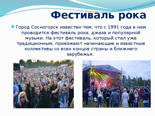  Фестиваль рока Город Сосногорск известен тем, что с 1991 года в нем проводится фестиваль рока, джаза и популярной музыки. На этот фестиваль, который стал уже традиционным, приезжают начинающие и известные коллективы со всех концов страны и ближнего зарубежья. 