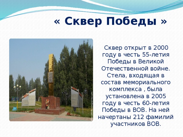  « Сквер Победы »  Сквер открыт в 2000 году в честь 55-летия Победы в Великой Отечественной войне. Стела, входящая в состав мемориального комплекса , была установлена в 2005 году в честь 60-летия Победы в ВОВ. На ней начертаны 212 фамилий участников ВОВ. 