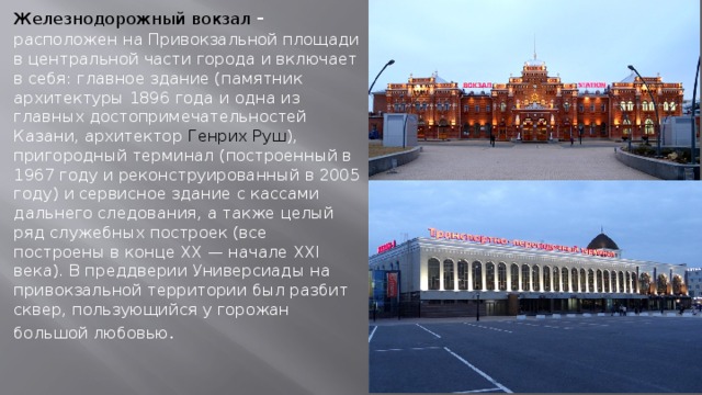 Железнодорожный вокзал - расположен на Привокзальной площади в центральной части города и включает в себя: главное здание (памятник архитектуры 1896 года и одна из главных достопримечательностей Казани, архитектор Генрих Руш ), пригородный терминал (построенный в 1967 году и реконструированный в 2005 году) и сервисное здание с кассами дальнего следования, а также целый ряд служебных построек (все построены в конце XX — начале XXI века). В преддверии Универсиады на привокзальной территории был разбит сквер, пользующийся у горожан большой любовью .     