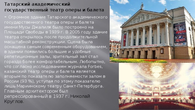 Татарский академический государственный театр оперы и балета  - Огромное здание Татарского академического государственного театра оперы и балета имени Мусы Джалиля было построено на Площади Свободы в 1939 г. В 2005 году здание театра открылось после продолжительной масштабной реконструкции. Сцена была оснащена самым современным оборудованием, в здании появились большие и удобные репетиционные залы, зрительный зал стал гораздо более комфортабельным. Любопытно, что согласно исследованиям журнала Forbes, казанский театр оперы и балета является вторым по показателю заполняемости залом в России (93 %), уступая по этому показателю лишь Мариинскому театру Санкт-Петербурга. Главным архитектором был репрессированный в 1937 г. Николай Круглов. 