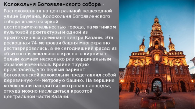 Колокольня Богоявленского собора - Расположенная на центральной пешеходной улице Баумана, Колокольня Богоявленского собора является яркой достопримечательностью города, памятником культовой архитектуры и одной из архитектурных доминант центра Казани. Эта роскошная 74-метровая башня многократно реставрировалась, а ее сегодняшний фасад из обычного и лекального красного кирпича с белым камнем несколько раз кардинальным образом изменялся. Крайне трудно представить, что первый вариант Богоявленской колокольни представлял собой деревянную 44-метровую башню. На вершине колокольни находится смотровая площадка, откуда можно насладиться красотой центральной части Казани.   