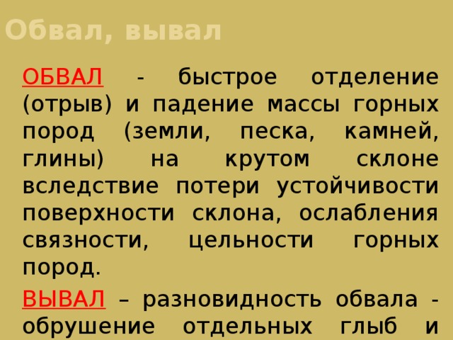 Обвал, вывал ОБВАЛ - быстрое отделение (отрыв) и падение массы горных пород (земли, песка, камней, глины) на крутом склоне вследствие потери устойчивости поверхности склона, ослабления связности, цельности горных пород. ВЫВАЛ – разновидность обвала - обрушение отдельных глыб и камней из грунта на отвесных скалах 