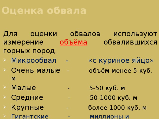 Оценка обвала Для оценки обвалов используют измерение объёма обвалившихся горных пород. Микрообвал - «с куриное яйцо» Очень малые - объём менее 5 куб. м Малые - 5-50 куб. м Средние - 50-1000 куб. м Крупные - более 1000 куб. м Гигантские - миллионы и миллиарды куб. м.  (изредка в  природных условиях) 