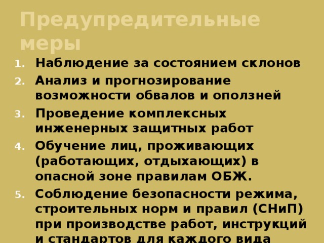 Предупредительные меры Наблюдение за состоянием склонов Анализ и прогнозирование возможности обвалов и оползней Проведение комплексных инженерных защитных работ Обучение лиц, проживающих (работающих, отдыхающих) в опасной зоне правилам ОБЖ. Соблюдение безопасности режима, строительных норм и правил (СНиП) при производстве работ, инструкций и стандартов для каждого вида деятельности 