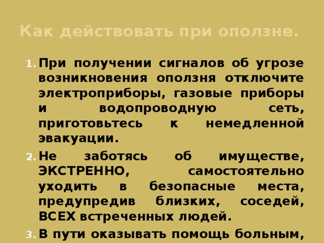 Как действовать при оползне. При получении сигналов об угрозе возникновения оползня отключите электроприборы, газовые приборы и водопроводную сеть, приготовьтесь к немедленной эвакуации. Не заботясь об имуществе, ЭКСТРЕННО, самостоятельно уходить в безопасные места, предупредив близких, соседей, ВСЕХ встреченных людей. В пути оказывать помощь больным, престарелым, инвалидам, детям, ослабшим.  