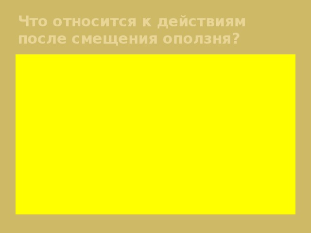 Что относится к действиям после смещения оползня? 1. Проверка электропроводов и водопроводных труб. 2. Отвод атмосферных вод с поверхности оползневого участка. 3. Отключение газовых приборов и электричества. 