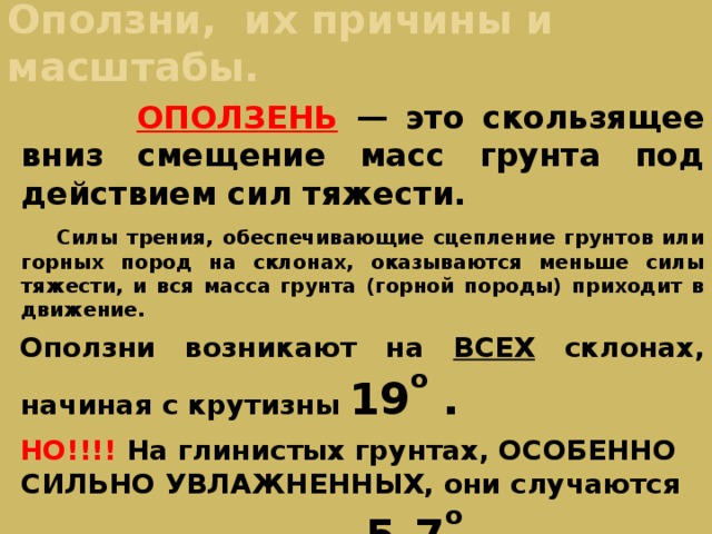 Оползни, их причины и масштабы.  ОПОЛЗЕНЬ  — это скользящее вниз смещение масс грунта под действием сил тяжести.   Силы трения, обеспечивающие сцепление грунтов или горных пород на склонах, оказываются меньше силы тяжести, и вся масса грунта (горной породы) приходит в движение. Оползни возникают на ВСЕХ склонах, начиная с крутизны 19 о . НО!!!! На глинистых грунтах, ОСОБЕННО СИЛЬНО УВЛАЖНЕННЫХ, они случаются при крутизне склона 5-7 о . 