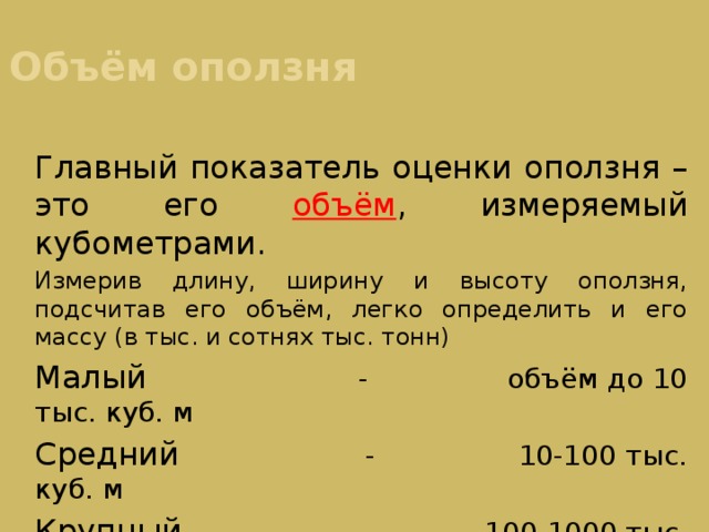 Объём оползня Главный показатель оценки оползня – это его объём , измеряемый кубометрами. Измерив длину, ширину и высоту оползня, подсчитав его объём, легко определить и его массу (в тыс. и сотнях тыс. тонн) Малый - объём до 10 тыс. куб. м Средний - 10-100 тыс. куб. м Крупный - 100-1000 тыс. куб.м Очень крупный - свыше миллиона куб. м 