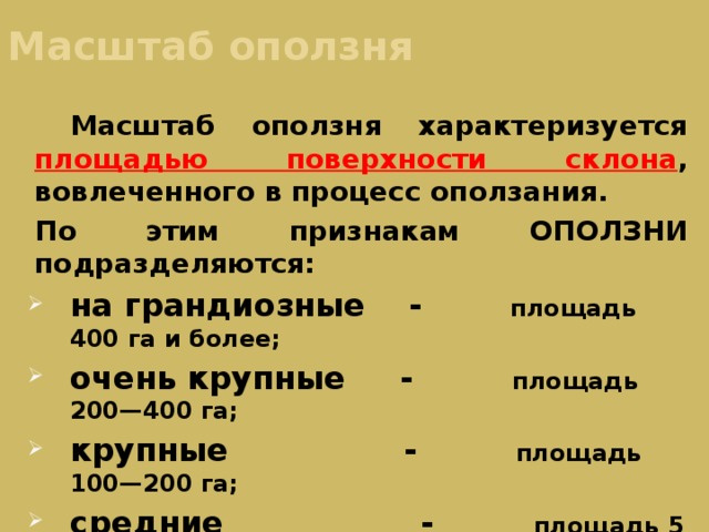 Масштаб оползня  Масштаб оползня характеризуется площадью поверхности склона , вовлеченного в процесс оползания. По этим признакам ОПОЛЗНИ подразделяются: на грандиозные - площадь 400 га и более; очень крупные - площадь 200—400 га; крупные - площадь 100—200 га; средние - площадь 5—100 га; мелкие - площадь 5—50 га; очень мелкие - площадь до 5 га. 
