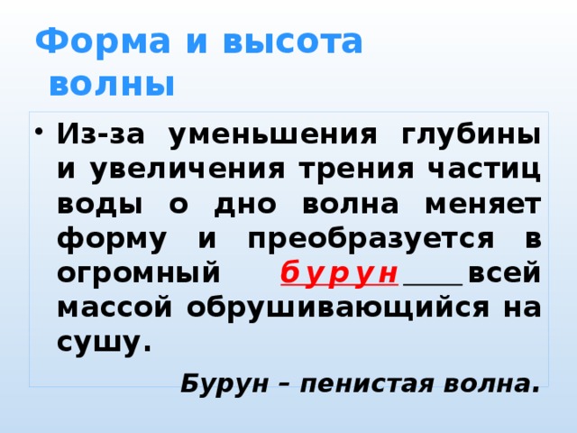 Форма и высота  волны Из-за уменьшения глубины и увеличения трения частиц воды о дно волна меняет форму и преобразуется в огромный бурун  всей массой обрушивающийся на сушу. Бурун – пенистая волна . 