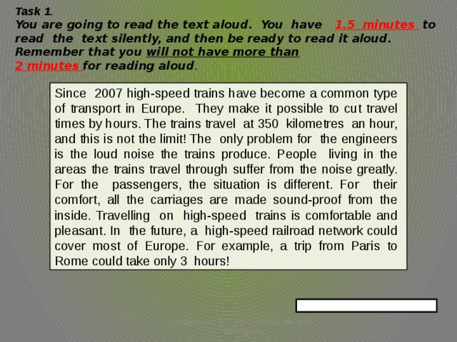 Task 1 .  You are going to read the text aloud. You have 1.5 minutes  to read the text silently, and then be ready to read it aloud. Remember that you will not have more than   2 minutes for reading aloud .   Since 2007 high-speed trains have become a common type of transport in Europe. They make it possible to cut travel times by hours. The trains travel at 350 kilometres an hour, and this is not the limit! The only problem for the engineers is the loud noise the trains produce. People living in the areas the trains travel through suffer from the noise greatly. For the passengers, the situation is different. For their comfort, all the carriages are made sound-proof from the inside. Travelling on high-speed trains is comfortable and pleasant. In the future, a high-speed railroad network could cover most of Europe. For example, a trip from Paris to Rome could take only 3 hours! Стебленко Т.П. МБОУ СОШ им. В.М. Комарова