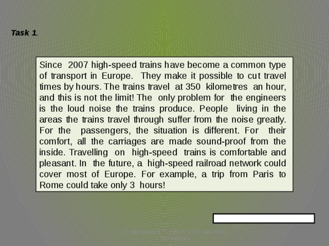 Task 1 . Since 2007 high-speed trains have become a common type of transport in Europe. They make it possible to cut travel times by hours. The trains travel at 350 kilometres an hour, and this is not the limit! The only problem for the engineers is the loud noise the trains produce. People living in the areas the trains travel through suffer from the noise greatly. For the passengers, the situation is different. For their comfort, all the carriages are made sound-proof from the inside. Travelling on high-speed trains is comfortable and pleasant. In the future, a high-speed railroad network could cover most of Europe. For example, a trip from Paris to Rome could take only 3 hours! Стебленко Т.П. МБОУ СОШ им. В.М. Комарова