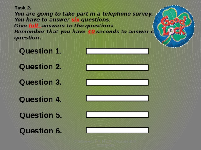 Task 2. You are going to take part in a telephone survey. You have to answer six questions . Give full answers to the questions. Remember that you have 40 seconds to answer each question. Question 1. Question 2. Question 3. Question 4. Question 5. Question 6. Стебленко Т.П. МБОУ СОШ им. В.М. Комарова