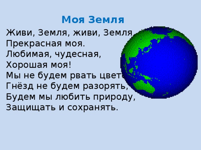 Моя Земля Живи, Земля, живи, Земля, Прекрасная моя. Любимая, чудесная, Хорошая моя! Мы не будем рвать цветов, Гнёзд не будем разорять, Будем мы любить природу, Защищать и сохранять. 