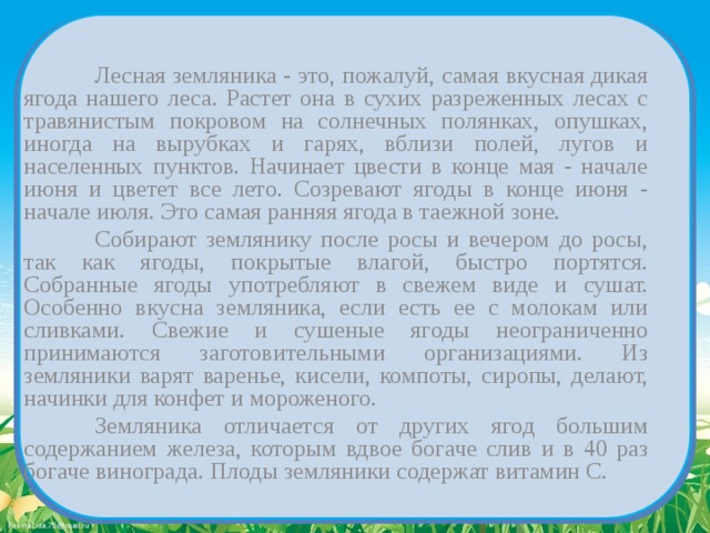   Лесная земляника - это, пожалуй, самая вкусная дикая ягода нашего леса. Растет она в сухих разреженных лесах с травянистым покровом на солнечных полянках, опушках, иногда на вырубках и гарях, вблизи полей, лугов и населенных пунктов. Начинает цвести в конце мая - начале июня и цветет все лето. Созревают ягоды в конце июня - начале июля. Это самая ранняя ягода в таежной зоне.   Собирают землянику после росы и вечером до росы, так как ягоды, покрытые влагой, быстро портятся. Собранные ягоды употребляют в свежем виде и сушат. Особенно вкусна земляника, если есть ее с молокам или сливками. Свежие и сушеные ягоды неограниченно принимаются заготовительными организациями. Из земляники варят варенье, кисели, компоты, сиропы, делают, начинки для конфет и мороженого.   Земляника отличается от других ягод большим содержанием железа, которым вдвое богаче слив и в 40 раз богаче винограда. Плоды земляники содержат витамин С. 