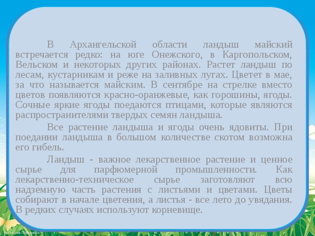   В Архангельской области ландыш майский встречается редко: на юге Онежского, в Каргопольском, Вельском и некоторых других районах. Растет ландыш по лесам, кустарникам и реже на заливных лугах. Цветет в мае, за что называется майским. В сентябре на стрелке вместо цветов появляются красно-оранжевые, как горошины, ягоды. Сочные яркие ягоды поедаются птицами, которые являются распространителями твердых семян ландыша.   Все растение ландыша и ягоды очень ядовиты. При поедании ландыша в большом количестве скотом возможна его гибель.   Ландыш - важное лекарственное растение и ценное сырье для парфюмерной промышленности. Как лекарственно-техническое сырье заготовляют всю надземную часть растения с листьями и цветами. Цветы собирают в начале цветения, а листья - все лето до увядания. В редких случаях используют корневище. 