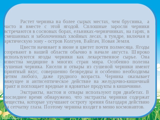   Растет черника на более сырых местах, чем брусника, а часто и вместе с этой ягодой. Сплошные заросли черники встречаются в сосновых борах, ельниках-черничниках, на гарях, в смешанных и заболоченных хвойных лесах, в тундре, включая и арктическую зону - остров Колгуев, Вайгач, Новая Земля.   Цвести начинает в июне и цветет почти полмесяца. Ягоды созревают в нашей области обычно в начале августа. Широко используются ягоды черники как лекарственное сырье. Она известна медицине в многих стран мира. Особенно полезна сушеная черника. Кисели и отвары из сушеной черники имеют приятный вкус, совершенно безвредны и особенно необходимы детям любого, даже грудного возраста. Черника оказывает вяжущее и антисептическое действие на желудочно-кишечный тракт и поглощает вредные и ядовитые продукты в кишечнике.   Экстракты, настои и отвары используют при диабетах. В последнее время обнаружено, что экстракты черники содержат вещества, которые улучшают остроту зрения благодаря действию на сетчатку глаза. Поэтому черника входит в меню космонавтов. 