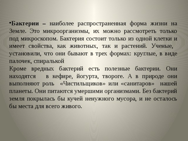 Бактерии – наиболее распространенная форма жизни на Земле. Это микроорганизмы, их можно рассмотреть только под микроскопом. Бактерия состоит только из одной клетки и имеет свойства, как животных, так и растений. Ученые, установили, что они бывают в трех формах: круглые, в виде палочек, спиралькой Кроме вредных бактерий есть полезные бактерии. Они находятся в кефире, йогурта, твороге. А в природе они выполняют роль «Чистильщиков» или «санитаров» нашей планеты. Они питаются умершими организмами. Без бактерий земля покрылась бы кучей ненужного мусора, и не осталось бы места для всего живого. 