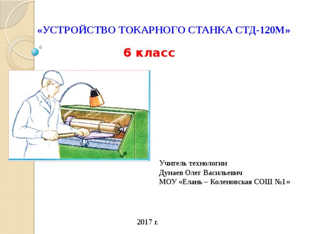 «УСТРОЙСТВО ТОКАРНОГО СТАНКА СТД-120М» 6 класс Учитель технологии Дунаев Олег Васильевич МОУ «Елань – Коленовская СОШ №1» 2017 г. 